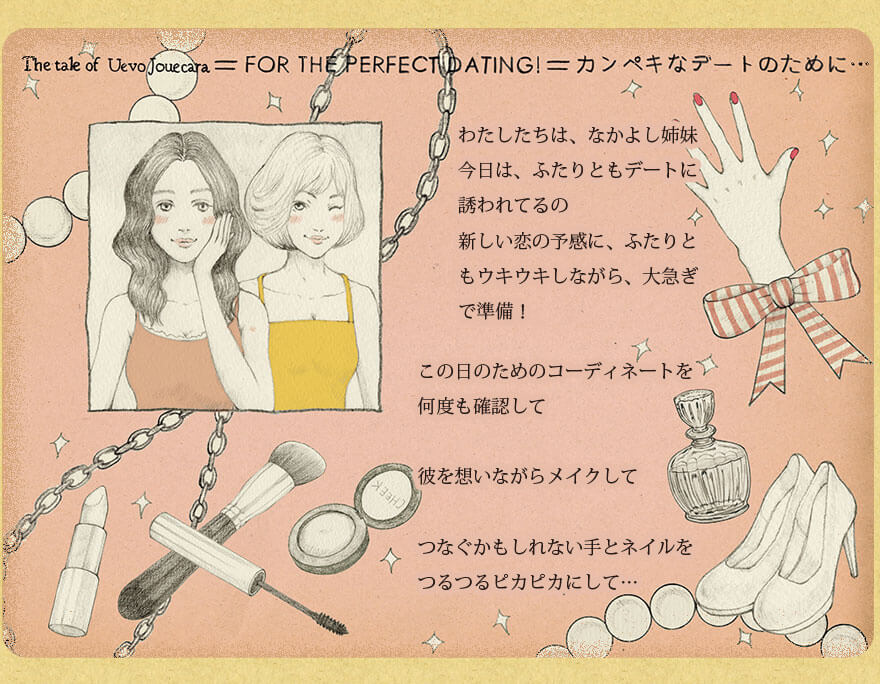 カンペキなデートのために・・・　わたしたちは、なかよし姉妹　今日は、ふたりともデートに誘われてるの　新しい恋の予感に、ふたりともウキウキしながら、大急ぎで準備！　　この日のためのコーディネートを何度も確認して　彼を思いながらメイクして　つなぐかもしれない手とネイルをつるつるピカピカにして・・・・　